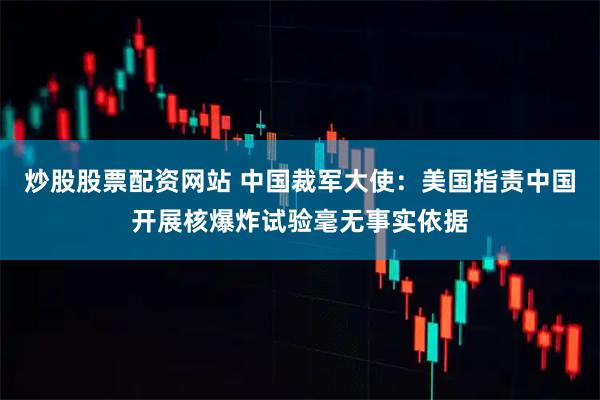 炒股股票配资网站 中国裁军大使：美国指责中国开展核爆炸试验毫无事实依据