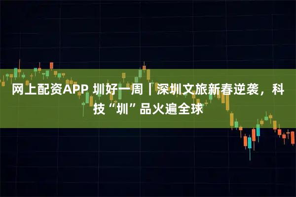 网上配资APP 圳好一周｜深圳文旅新春逆袭，科技“圳”品火遍全球