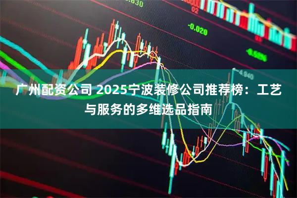 广州配资公司 2025宁波装修公司推荐榜：工艺与服务的多维选品指南