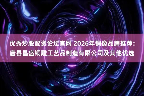 优秀炒股配资论坛官网 2026年铜像品牌推荐：唐县昌盛铜雕工艺品制造有限公司及其他优选