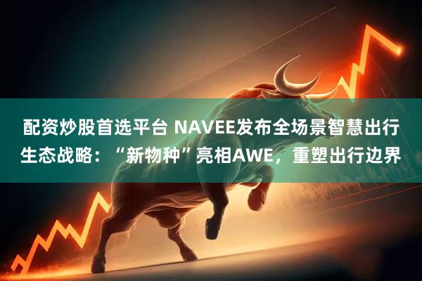 配资炒股首选平台 NAVEE发布全场景智慧出行生态战略：“新物种”亮相AWE，重塑出行边界