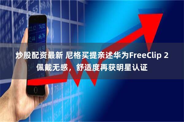 炒股配资最新 尼格买提亲述华为FreeClip 2佩戴无感，舒适度再获明星认证