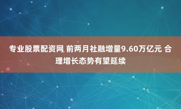 专业股票配资网 前两月社融增量9.60万亿元 合理增长态势有望延续