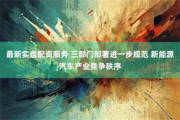 最新实盘配资服务 三部门部署进一步规范 新能源汽车产业竞争秩序