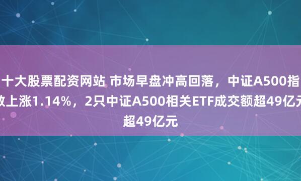 十大股票配资网站 市场早盘冲高回落，中证A500指数上涨1.14%，2只中证A500相关ETF成交额超49亿元