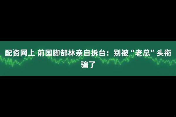配资网上 前国脚郜林亲自拆台：别被“老总”头衔骗了