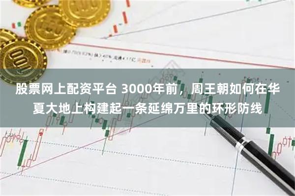 股票网上配资平台 3000年前，周王朝如何在华夏大地上构建起一条延绵万里的环形防线