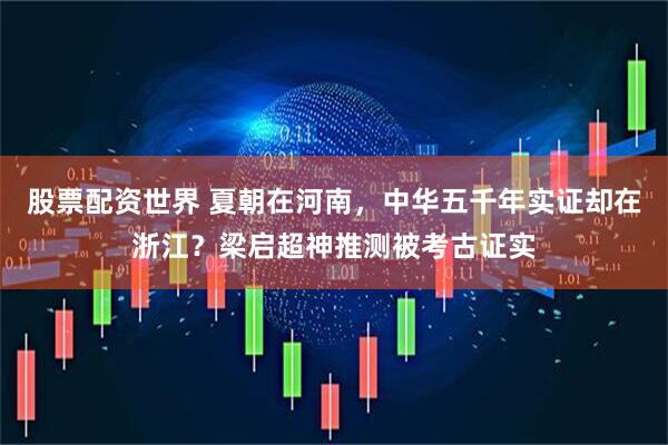 股票配资世界 夏朝在河南，中华五千年实证却在浙江？梁启超神推测被考古证实