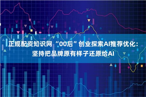 正规配资知识网 “00后”创业探索AI推荐优化：坚持把品牌原有样子还原给AI