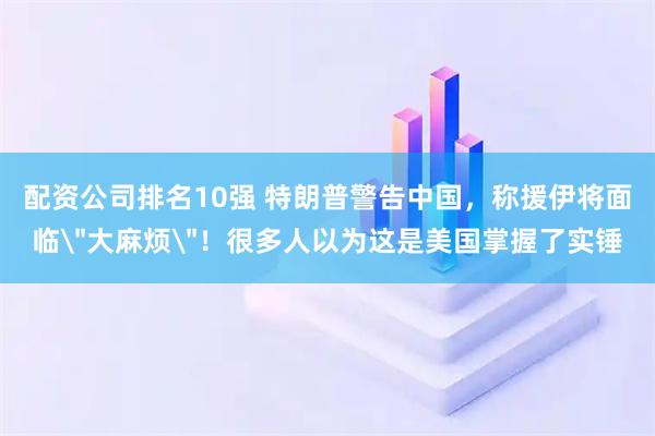 配资公司排名10强 特朗普警告中国，称援伊将面临＂大麻烦＂！很多人以为这是美国掌握了实锤