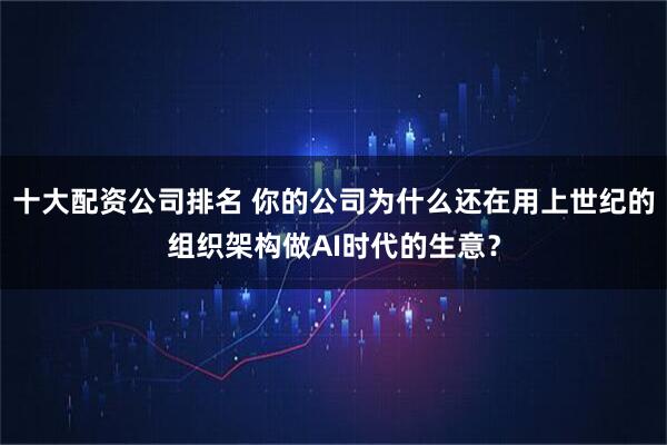 十大配资公司排名 你的公司为什么还在用上世纪的组织架构做AI时代的生意？
