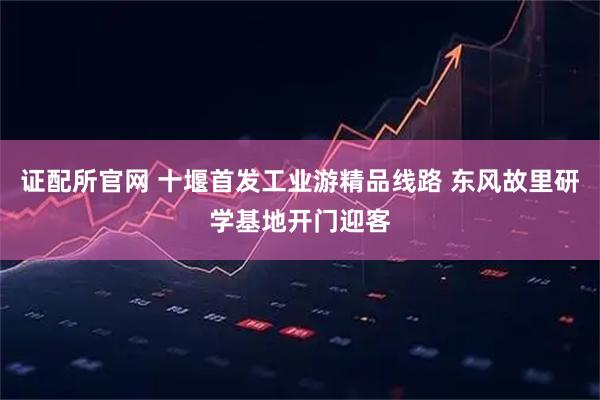 证配所官网 十堰首发工业游精品线路 东风故里研学基地开门迎客