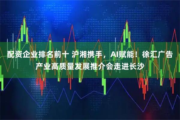 配资企业排名前十 沪湘携手，AI赋能！徐汇广告产业高质量发展推介会走进长沙