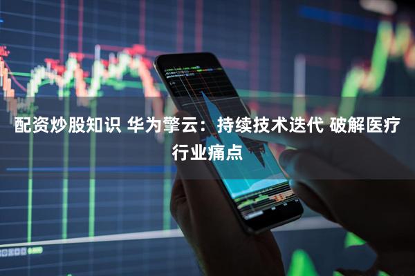 配资炒股知识 华为擎云：持续技术迭代 破解医疗行业痛点