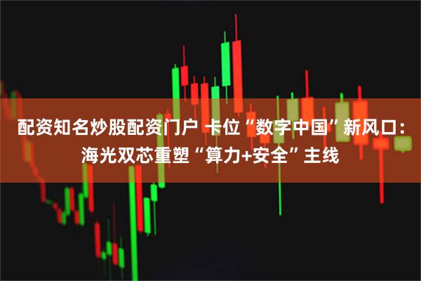 配资知名炒股配资门户 卡位“数字中国”新风口：海光双芯重塑“算力+安全”主线