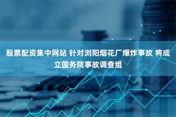 股票配资集中网站 针对浏阳烟花厂爆炸事故 将成立国务院事故调查组