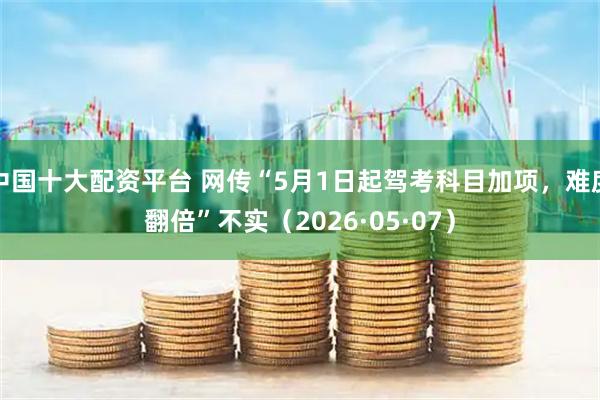 中国十大配资平台 网传“5月1日起驾考科目加项，难度翻倍”不实（2026·05·07）