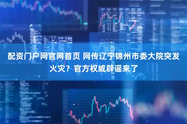 配资门户网官网首页 网传辽宁锦州市委大院突发火灾？官方权威辟谣来了