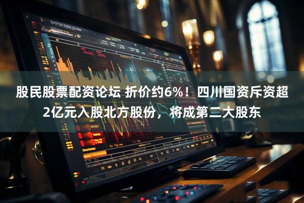 股民股票配资论坛 折价约6%！四川国资斥资超2亿元入股北方股份，将成第二大股东