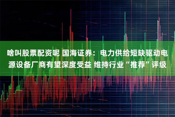 啥叫股票配资呢 国海证券：电力供给短缺驱动电源设备厂商有望深度受益 维持行业“推荐”评级
