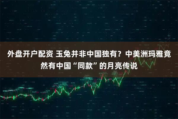 外盘开户配资 玉兔并非中国独有？中美洲玛雅竟然有中国“同款”的月亮传说