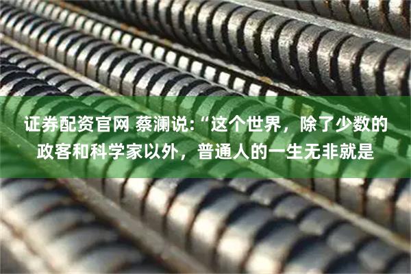 证券配资官网 蔡澜说:“这个世界，除了少数的政客和科学家以外，普通人的一生无非就是