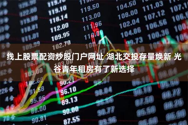线上股票配资炒股门户网址 湖北交投存量焕新 光谷青年租房有了新选择