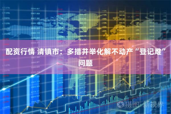 配资行情 清镇市：多措并举化解不动产“登记难”问题