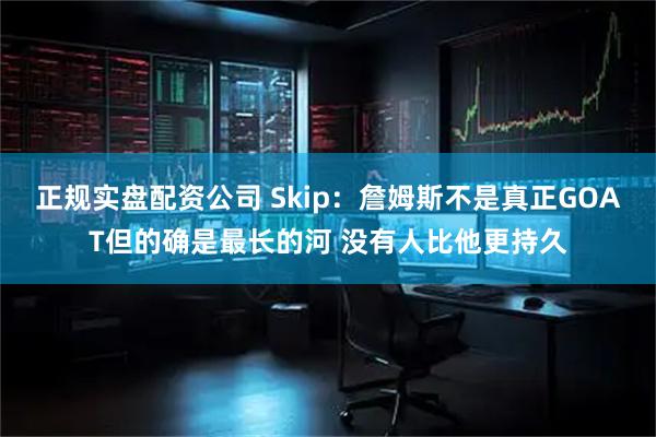 正规实盘配资公司 Skip：詹姆斯不是真正GOAT但的确是最长的河 没有人比他更持久
