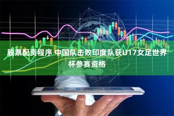 股票配资程序 中国队击败印度队获U17女足世界杯参赛资格