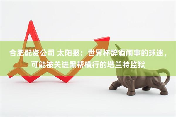 合肥配资公司 太阳报：世界杯醉酒闹事的球迷，可能被关进黑帮横行的塔兰特监狱