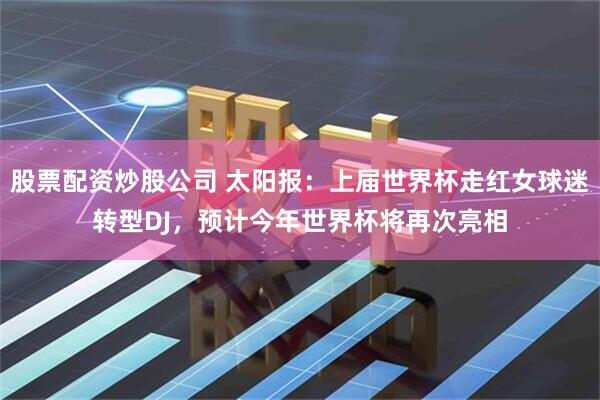 股票配资炒股公司 太阳报：上届世界杯走红女球迷转型DJ，预计今年世界杯将再次亮相