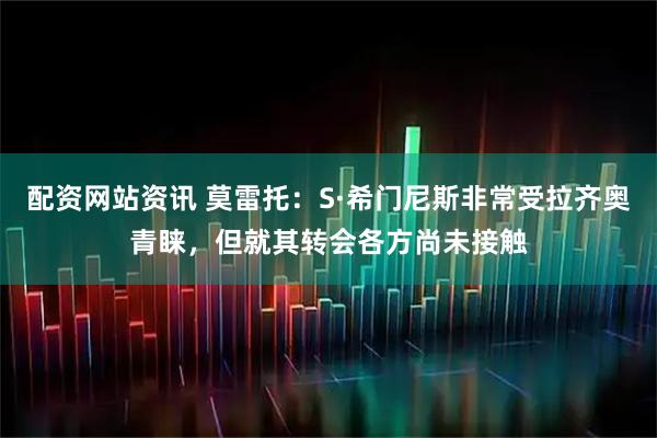 配资网站资讯 莫雷托：S·希门尼斯非常受拉齐奥青睐，但就其转会各方尚未接触