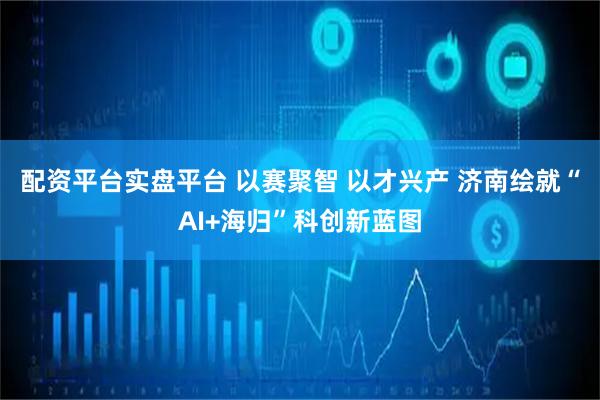 配资平台实盘平台 以赛聚智 以才兴产 济南绘就“AI+海归”科创新蓝图