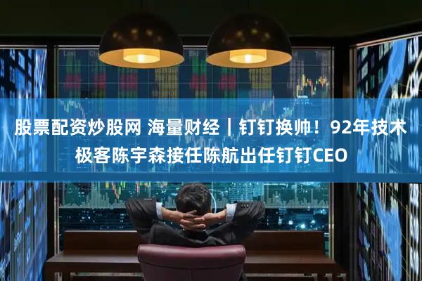 股票配资炒股网 海量财经｜钉钉换帅！92年技术极客陈宇森接任陈航出任钉钉CEO