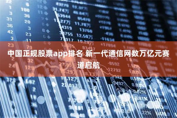 中国正规股票app排名 新一代通信网数万亿元赛道启航