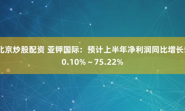 北京炒股配资 亚钾国际：预计上半年净利润同比增长50.10%～75.22%