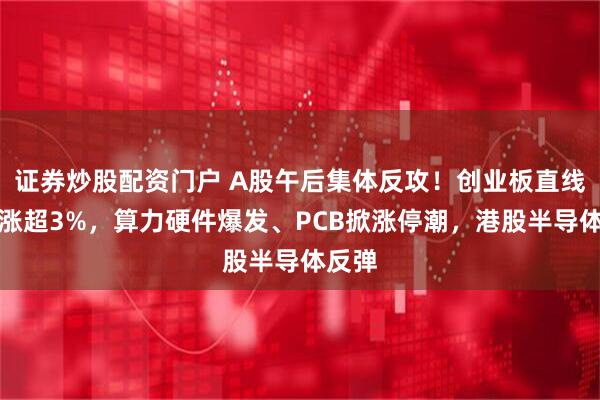 证券炒股配资门户 A股午后集体反攻！创业板直线拉升涨超3%，算力硬件爆发、PCB掀涨停潮，港股半导体反弹