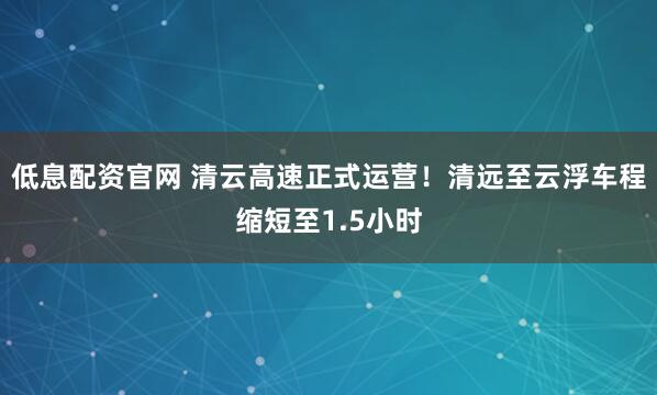 低息配资官网 清云高速正式运营！清远至云浮车程缩短至1.5小时