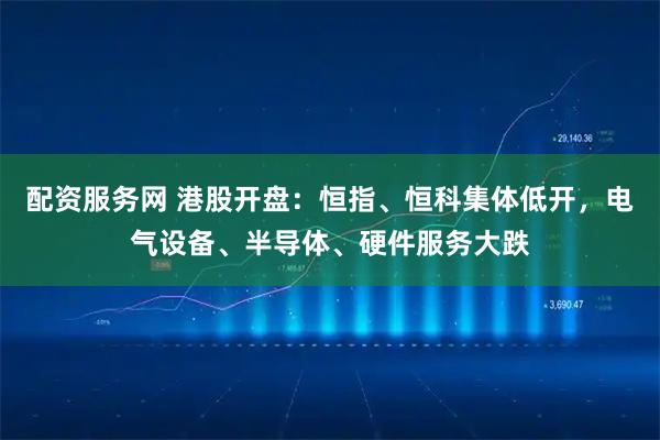 配资服务网 港股开盘：恒指、恒科集体低开，电气设备、半导体、硬件服务大跌